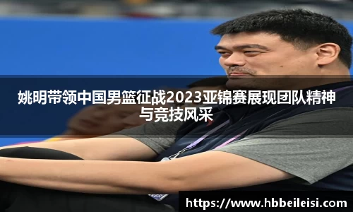 姚明带领中国男篮征战2023亚锦赛展现团队精神与竞技风采