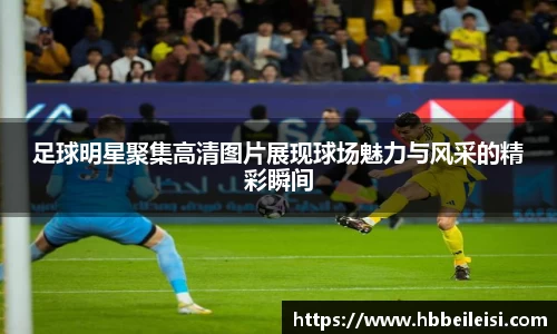 足球明星聚集高清图片展现球场魅力与风采的精彩瞬间