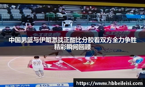 中国男篮与伊朗激战正酣比分胶着双方全力争胜精彩瞬间回顾